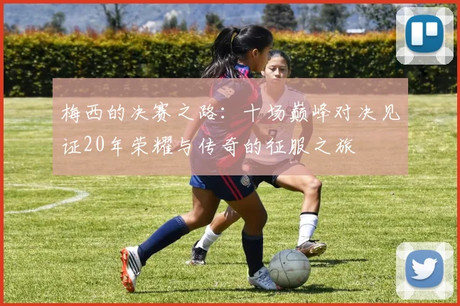 梅西的决赛之路：十场巅峰对决见证20年荣耀与传奇的征服之旅